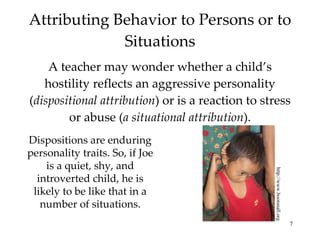 Attributing Behavior to Persons or to Situations A teacher may wonder whether a child’s hostility reflects an aggressive personality ( dispositional attribution ) or is a reaction to stress or abuse ( a situational attribution ). http://www.bootsnall.org Dispositions are enduring personality traits. So, if Joe is a quiet, shy, and introverted child, he is likely to be like that in a number of situations. 