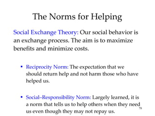 The Norms for Helping Social Exchange Theory:   Our social behavior is an exchange process. The aim is to maximize benefits and minimize costs. Reciprocity Norm:   The expectation that we should return help and not harm those who have helped us. Social–Responsibility Norm:  Largely learned, it is a norm that tells us to help others when they need us even though they may not repay us. 