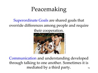 Superordinate Goals  are shared goals that override differences among people and require their cooperation. Peacemaking Communication  and understanding developed through talking to one another. Sometimes it is mediated by a third party. Syracuse Newspapers/ The Image Works 
