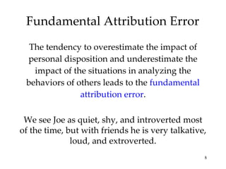 Fundamental Attribution Error The tendency to overestimate the impact of personal disposition and underestimate the impact of the situations in analyzing the behaviors of others leads to the  fundamental attribution error . We see Joe as quiet, shy, and introverted most of the time, but with friends he is very talkative, loud, and extroverted. 