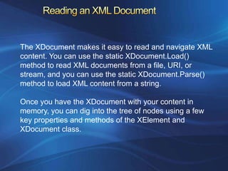 The XDocument makes it easy to read and navigate XML
content. You can use the static XDocument.Load()
method to read XML documents from a file, URI, or
stream, and you can use the static XDocument.Parse()
method to load XML content from a string.

Once you have the XDocument with your content in
memory, you can dig into the tree of nodes using a few
key properties and methods of the XElement and
XDocument class.
 