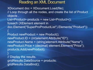 XDocument doc = XDocument.Load(file);
// Loop through all the nodes, and create the list of Product
objects .
List<Product> products = new List<Product>();
foreach (XElement element in
doc.Element("SuperProProductList").Elements("Product"))
{
Product newProduct = new Product();
newProduct.ID = (int)element.Attribute("ID");
newProduct.Name = (string)element.Attribute("Name");
newProduct.Price = (decimal) element.Element("Price");
products.Add(newProduct);
}
// Display the results.
gridResults.DataSource = products;
gridResults.DataBind();
 