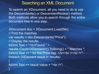 To search an XDocument, all you need to do is use
the Descendants() or DescendantNodes() method.
Both methods allow you to search through the entire
document tree in one step.

XDocument doc = XDocument.Load(file);
// Find the matches.
var results = doc.Descendants("Price");
// Display the results.
lblXml.Text = "<b>Found " +
results.Count<XElement>().ToString() + " Matches ";
lblXml.Text += " for the Price tag: </b><br /><br />";
foreach (XElement result in results)
{
lblXml.Text += result.Value + "<br />";
}
 
