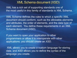 XML has a rich set of supporting standards one of
the most useful in this family of standards is XML Schema.

XML Schema defines the rules to which a specific XML
document should conform, such as the allowable elements
and attributes, the order of elements, and the data type of
each element. You define these requirements in an XML
Schema document (XSD).

If you want to open your application to other
programmers or allow it to interoperate with other
applications, you should create an XSD.

 XML allows you to create a custom language for storing
data, and XSD allows you to define the syntax of the
language you create.
 