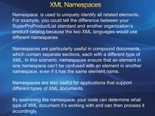 Namespace is used to uniquely identify all related elements.
For example, you could tell the difference between your
SuperProProductList standard and another organization’s
product catalog because the two XML languages would use
different namespaces.

Namespaces are particularly useful in compound documents,
which contain separate sections, each with a different type of
XML. In this scenario, namespaces ensure that an element in
one namespace can’t be confused with an element in another
namespace, even if it has the same element name.

Namespaces are also useful for applications that support
different types of XML documents.

By examining the namespace, your code can determine what
type of XML document it’s working with and can then process it
accordingly.
 
