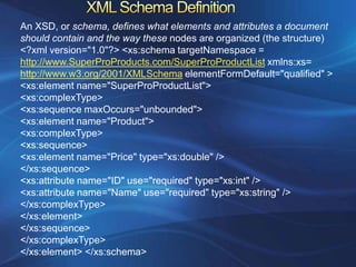 An XSD, or schema, defines what elements and attributes a document
should contain and the way these nodes are organized (the structure)
<?xml version="1.0"?> <xs:schema targetNamespace =
http://www.SuperProProducts.com/SuperProProductList xmlns:xs=
http://www.w3.org/2001/XMLSchema elementFormDefault="qualified" >
<xs:element name="SuperProProductList">
<xs:complexType>
<xs:sequence maxOccurs="unbounded">
<xs:element name="Product">
<xs:complexType>
<xs:sequence>
<xs:element name="Price" type="xs:double" />
</xs:sequence>
<xs:attribute name="ID" use="required" type="xs:int" />
<xs:attribute name="Name" use="required" type="xs:string" />
</xs:complexType>
</xs:element>
</xs:sequence>
</xs:complexType>
</xs:element> </xs:schema>
 