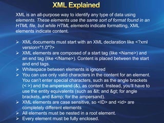 XML is an all-purpose way to identify any type of data using
elements. These elements use the same sort of format found in an
HTML file, but while HTML elements indicate formatting, XML
elements indicate content.

 XML documents must start with an XML declaration like <?xml
  version="1.0"?>
 XML elements are composed of a start tag (like <Name>) and
  an end tag (like </Name>). Content is placed between the start
  and end tags.
 Whitespace between elements is ignored
 You can use only valid characters in the content for an element.
  You can’t enter special characters, such as the angle brackets
  (< >) and the ampersand (&), as content. Instead, you’ll have to
  use the entity equivalents (such as < and > for angle
  brackets, and &amp; for the ampersand).
 XML elements are case sensitive, so <ID> and <id> are
  completely different elements
 All elements must be nested in a root element.
 Every element must be fully enclosed.
 