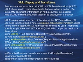 Another standard associated with XML is XSL Transformations (XSLT).
XSLT allows you to create style sheets that can extract a portion of a
large XML document or transform an XML document into another
type of XML or HTML document that can be displayed in a browser.

XSLT is easy to use from the point of view of the .NET class library. All
you need to understand is how to create an XslCompiledTransform object
(found in the System.Xml.Xsl namespace). You use its Load() method to
specify a style sheet and its Transform() method to output the result to a
file or stream:
string xsltFile = Path.Combine(Request.PhysicalApplicationPath,
@"App_DataSuperProProductList.xsl");
string xmlSourceFile = Path.Combine(Request.PhysicalApplicationPath,
@"App_DataSuperProProductList.xml");
string xmlResultFile = Path.Combine(Request.PhysicalApplicationPath,
@"App_DataTransformedFile.xml");

XslCompiledTransform transformer = new XslCompiledTransform();
transformer.Load(xsltFile);
transformer.Transform(xmlSourceFile, xmlResultFile);
 
