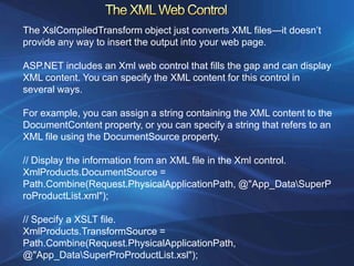 The XslCompiledTransform object just converts XML files—it doesn’t
provide any way to insert the output into your web page.

ASP.NET includes an Xml web control that fills the gap and can display
XML content. You can specify the XML content for this control in
several ways.

For example, you can assign a string containing the XML content to the
DocumentContent property, or you can specify a string that refers to an
XML file using the DocumentSource property.

// Display the information from an XML file in the Xml control.
XmlProducts.DocumentSource =
Path.Combine(Request.PhysicalApplicationPath, @"App_DataSuperP
roProductList.xml");

// Specify a XSLT file.
XmlProducts.TransformSource =
Path.Combine(Request.PhysicalApplicationPath,
@"App_DataSuperProProductList.xsl");
 