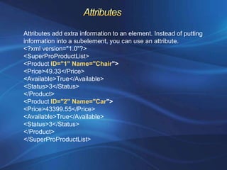 Attributes add extra information to an element. Instead of putting
information into a subelement, you can use an attribute.
<?xml version="1.0"?>
<SuperProProductList>
<Product ID="1" Name="Chair">
<Price>49.33</Price>
<Available>True</Available>
<Status>3</Status>
</Product>
<Product ID="2" Name="Car">
<Price>43399.55</Price>
<Available>True</Available>
<Status>3</Status>
</Product>
</SuperProProductList>
 