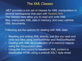 .NET provides a rich set of classes for XML manipulation in
several namespaces that start with System.Xml
The classes here allow you to read and write XML
files, manipulate XML data in memory, and even validate
XML documents.

Following are the options for dealing with XML data:

• Reading and writing XML directly, just like you read and
  write text files using XmlTextWriter and XmlTextReader.
• Dealing with XML as a collection of in-memory objects
  using the XDocument class.
• Using the Xml control to transform XML content to
  displayable HTML using a prebuilt XSLT style sheet
 