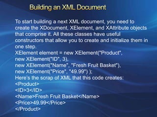 To start building a next XML document, you need to
create the XDocument, XElement, and XAttribute objects
that comprise it. All these classes have useful
constructors that allow you to create and initialize them in
one step.
XElement element = new XElement("Product",
new XElement("ID", 3),
new XElement("Name", "Fresh Fruit Basket"),
new XElement("Price", "49.99") );
Here’s the scrap of XML that this code creates:
<Product>
<ID>3</ID>
<Name>Fresh Fruit Basket</Name>
<Price>49.99</Price>
</Product>
 