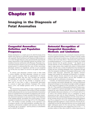 Chapter 18
Imaging in the Diagnosis of
Fetal Anomalies
                                                                                                        Frank A. Manning, MD, MSc




Congenital Anomalies:                                                      Antenatal Recognition of
Deﬁnition and Population                                                   Congenital Anomalies:
Frequency                                                                  Methods and Limitations
Human development is a complex process by which the fusion of two          Whereas antenatal maternal serum screening for structural and chro-
haploid cells progresses by genetically signaled repeated cell division    mosomal congenital anomalies is based on analysis of speciﬁc marker
and exquisitely timed biochemical and biophysical differentiation so       analytes in the maternal circulation (e.g., elevated serum α-fetoprotein
as to evolve through embryonic, fetal, and postnatal life expressing the   in fetuses with neural tube defects,10 abnormal serum analyte pattern
unique characteristics of the individual’s genome but sharing a com-       in aneuploid pregnancies11) or on recognition of a marker (e.g., nuchal
monality of structure and function with all humans. Phenotypic struc-      lucency) discrete from the speciﬁc anomaly,12,13 the diagnosis of an
tural and functional variation occurs across the life span including the   anomaly depends on direct visualization of the malformed or absent
prenatal period. In embryonic/fetal life, most of these macroscopic        organ or organ systems, often coupled with evidence of dysfunctional
phenotypic variations are insigniﬁcant, and they are not recognized        sequelae. Over the years, a variety of methods have been introduced to
nor do they have any impact on survival or the quality of postnatal        visualize the fetus, including radiography, direct visualization through
life.                                                                      either the transparent membranes (transvaginal embryoscopy) or the
    In contrast, some phenotypic variations result in either death         amniotic ﬂuid (fetoscopy), ultrasound, and magnetic resonance
or serious disability, and these phenotypic variations are termed          imaging. Each modality has advantages and limitations. In contempo-
major congenital anomalies. There are approximately 275 discrete           rary fetal medicine dynamic ultrasound is the primary method for
macroscopic anomalies that have been described and hundreds                detection of fetal structural defects, and the other modalities are
of combinations of anomalies compiled as syndromes. In about               reserved speciﬁc for conﬁrmatory circumstances.
50% of cases, no cause for the anomaly is recognized, and in                   Currently, two-dimensional dynamic ultrasound imaging is the
about 40% of cases there is either a chromosomal abnormality               most commonly used method although three- and four-dimensional
or a proven or suspect gene alteration. Teratogens (3%), uterine           ultrasound techniques are becoming increasingly available and appear
factors (2.5%), and multiple gestation (0.5%) are the remaining            to offer improved recognition of some anomalies (e.g., facial clefts14)
causes.1                                                                   (Fig. 18-1). The sensitivity of ultrasound for detection of major anom-
    The measurement of the incidence of major congenital anomalies         alies is variable but in general surprisingly low. One important study2
remains imprecise. Determination of the incidence of major anomalies       compared the major anomaly detection rate in a general population
at birth underestimates the true rate, because fetal deaths of anomalous   with scheduled ultrasound evaluations at 15 to 20 weeks and at 31 to
fetuses are excluded and some anomalies are inapparent in the neonate.     35 weeks to the anomaly detection rate in a population in whom
Estimates of the frequency of major anomalies derived from antepar-        ultrasound was done only for clinical indications. The incidence of
tum ultrasound assessment are inaccurate because of the limitations        fetal anomaly in this combined population of 15,281 women was 2.3%,
of the imaging methods. Nevertheless, the overall incidence of major       but the anomaly detection rate in the scheduled ultrasound population
anomalies is considered to be in the range of 2% to 3% of all pregnan-     was 35% as compared to 11% in the control group. These differences,
cies.2-5 The incidence of major anomalies can be expected to vary          although statistically signiﬁcant, created controversy, because the pre-
according to speciﬁcs of the study population, including ethnic het-       vailing belief was that the ultrasound detection rate was actually much
erogeneity, environmental conditions and exposures, maternal (but          higher. Subsequent reports for the most part have conﬁrmed these
not paternal) age at conception,6,7 and the presence of comorbidities      data, with reported detection rates ranging from 22% to 55%.3,5,15,16 A
such as diabetes8 and obesity.9                                            secondary analysis of these data revealed no evident improvement in
 