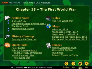 Chapter 18 – The First World War Video The First World War Images Wilson Campaign Truck Harlem Hell Fighters War Bonds Infantry Troops in France Quick Facts Major Battles Wilson’s Fourteen Points  and the  Treaty of Versailles Visual Summary: The  First World  War Maps Alliances, 1914 World War I,  1914–1917 World War I,  1917–1918 Europe and the Middle East, 1915 Europe and the Middle East, 1919 History Close-up Fighting in the Trenches Section Notes A World Crisis The United States  in World   War  I The Home Front Peace without Victory 