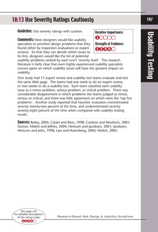 18:13Prioritize Tasks
18:3 Use Severity Ratings Cautiously                                                                                    197

   Guideline: Use severity ratings with caution.                        Relative Importance:




                                                                                                                      Usability Testing
   Comments: Most designers would like usability
   specialists to prioritize design problems that they Strength of Evidence:
   found either by inspection evaluations or expert
   reviews. So that they can decide which issues to
   fix first, designers would like the list of potential
   usability problems ranked by each one’s ‘severity level’. The research
   literature is fairly clear that even highly experienced usability specialists
   cannot agree on which usability issues will have the greatest impact on
   usability.
   One study had 17 expert review and usability test teams evaluate and test
   the same Web page. The teams had one week to do an expert review,
   or two weeks to do a usability test. Each team classified each usability
   issue as a minor problem, serious problem, or critical problem. There was
   considerable disagreement in which problems the teams judged as minor,
   serious or critical, and there was little agreement on which were the ’top five
   problems’. Another study reported that heuristic evaluators overestimated
   severity twenty-two percent of the time, and underestimated severity
   seventy-eight percent of the time when compared with usability testing
   results.

   Sources: Bailey, 2005; Catani and Biers, 1998; Cockton and Woolrych, 2001;
   Dumas, Molich and Jeffries, 2004; Hertzum and Jacobsen, 2001; Jacobsen,
   Hertzum and John, 1998; Law and Hvannberg, 2004; Molich, 2005.




       See page xxii
 for detailed descriptions
    of the rating scales       R e s e a r c h - B a s e d We b D e s i g n  U s a b i l i t y G u i d e l i n e s
 