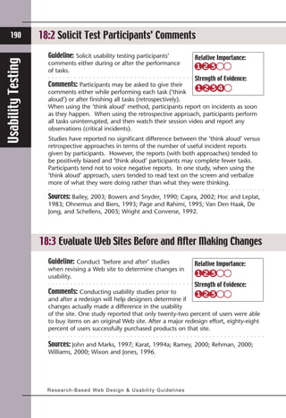 190            18:2 Solicit Test Participants’ Comments
                      Guideline: Solicit usability testing participants’                           Relative Importance:
Usability Testing


                      comments either during or after the performance
                      of tasks.
                                                                                                   Strength of Evidence:
                      Comments: Participants may be asked to give their
                      comments either while performing each task (’think
                      aloud’) or after finishing all tasks (retrospectively).
                      When using the ’think aloud’ method, participants report on incidents as soon
                      as they happen. When using the retrospective approach, participants perform
                      all tasks uninterrupted, and then watch their session video and report any
                      observations (critical incidents).
                      Studies have reported no significant difference between the ’think aloud’ versus
                      retrospective approaches in terms of the number of useful incident reports
                      given by participants. However, the reports (with both approaches) tended to
                      be positively biased and ’think aloud’ participants may complete fewer tasks.
                      Participants tend not to voice negative reports. In one study, when using the
                      ’think aloud’ approach, users tended to read text on the screen and verbalize
                      more of what they were doing rather than what they were thinking.

                      Sources: Bailey, 2003; Bowers and Snyder, 1990; Capra, 2002; Hoc and Leplat,
                      1983; Ohnemus and Biers, 1993; Page and Rahimi, 1995; Van Den Haak, De
                      Jong, and Schellens, 2003; Wright and Converse, 1992.




                    18:3 Evaluate Web Sites Before and After Making Changes
                      Guideline: Conduct ’before and after’ studies                                Relative Importance:
                      when revising a Web site to determine changes in
                      usability.
                                                                                                   Strength of Evidence:
                      Comments: Conducting usability studies prior to
                      and after a redesign will help designers determine if
                      changes actually made a difference in the usability
                      of the site. One study reported that only twenty-two percent of users were able
                      to buy items on an original Web site. After a major redesign effort, eighty-eight
                      percent of users successfully purchased products on that site.

                      Sources: John and Marks, 1997; Karat, 1994a; Ramey, 2000; Rehman, 2000;
                      Williams, 2000; Wixon and Jones, 1996.




                      Research-Ba s e d We b D e s i g n & U s a b i l i t y G u i d e l i n e s
 