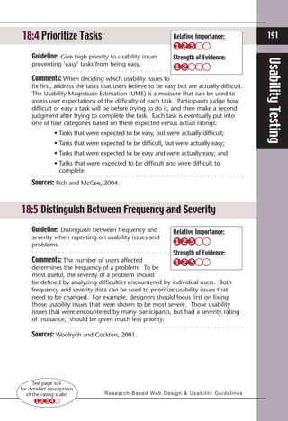 18:3 Prioritize Tasks
18:4                                                                       Relative Importance:                            191

     Guideline: Give high priority to usability issues                     Strength of Evidence:




                                                                                                                         Usability Testing
     preventing ‘easy’ tasks from being easy.

     Comments: When deciding which usability issues to
     fix first, address the tasks that users believe to be easy but are actually difficult.
     The Usability Magnitude Estimation (UME) is a measure that can be used to
     assess user expectations of the difficulty of each task. Participants judge how
     difficult or easy a task will be before trying to do it, and then make a second
     judgment after trying to complete the task. Each task is eventually put into
     one of four categories based on these expected versus actual ratings:
     	         • Tasks that were expected to be easy, but were actually difficult;
     	         • Tasks that were expected to be difficult, but were actually easy;
     	         • Tasks that were expected to be easy and were actually easy; and
     	         • Tasks that were expected to be difficult and were difficult to
                 
                 complete.

     Sources: Rich and McGee, 2004.



18:5 Distinguish Between Frequency and Severity
     Guideline: Distinguish between frequency and                          Relative Importance:
     severity when reporting on usability issues and
     problems.
                                                                           Strength of Evidence:
     Comments: The number of users affected
     determines the frequency of a problem. To be
     most useful, the severity of a problem should
     be defined by analyzing difficulties encountered by individual users. Both
     frequency and severity data can be used to prioritize usability issues that
     need to be changed. For example, designers should focus first on fixing
     those usability issues that were shown to be most severe. Those usability
     issues that were encountered by many participants, but had a severity rating
     of ‘nuisance,’ should be given much less priority.

     Sources: Woolrych and Cockton, 2001.




      See page xxii
for detailed descriptions
   of the rating scales           R e s e a r c h - B a s e d We b D e s i g n  U s a b i l i t y G u i d e l i n e s
 