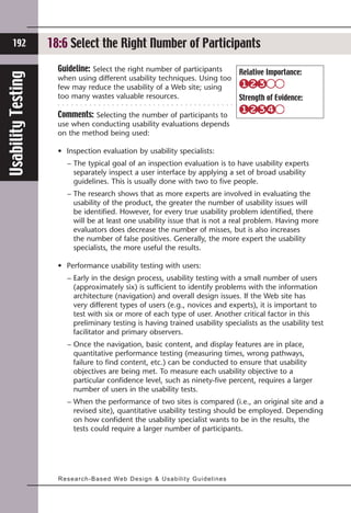 192            18:6 Select Test Participants’ Comments
                    18:2 Solicit the Right Number of Participants
                      Guideline: Select the right number of participants                           Relative Importance:
Usability Testing


                      when using different usability techniques. Using too
                      few may reduce the usability of a Web site; using
                      too many wastes valuable resources.                                          Strength of Evidence:

                      Comments: Selecting the number of participants to
                      use when conducting usability evaluations depends
                      on the method being used:

                      • Inspection evaluation by usability specialists:
                          –  he typical goal of an inspection evaluation is to have usability experts
                            T
                            separately inspect a user interface by applying a set of broad usability
                            guidelines. This is usually done with two to five people.
                          –  he research shows that as more experts are involved in evaluating the
                            T
                            usability of the product, the greater the number of usability issues will
                            be identified. However, for every true usability problem identified, there
                            will be at least one usability issue that is not a real problem. Having more
                            evaluators does decrease the number of misses, but is also increases
                            the number of false positives. Generally, the more expert the usability
                            specialists, the more useful the results.

                      • Performance usability testing with users:
                          –  arly in the design process, usability testing with a small number of users
                            E
                            (approximately six) is sufficient to identify problems with the information
                            architecture (navigation) and overall design issues. If the Web site has
                            very different types of users (e.g., novices and experts), it is important to
                            test with six or more of each type of user. Another critical factor in this
                            preliminary testing is having trained usability specialists as the usability test
                            facilitator and primary observers.
                          –  nce the navigation, basic content, and display features are in place,
                            O
                            quantitative performance testing (measuring times, wrong pathways,
                            failure to find content, etc.) can be conducted to ensure that usability
                            objectives are being met. To measure each usability objective to a
                            particular confidence level, such as ninety-five percent, requires a larger
                            number of users in the usability tests.
                          –  hen the performance of two sites is compared (i.e., an original site and a
                            W
                            revised site), quantitative usability testing should be employed. Depending
                            on how confident the usability specialist wants to be in the results, the
                            tests could require a larger number of participants.




                      Research-Ba s e d We b D e s i g n  U s a b i l i t y G u i d e l i n e s
 