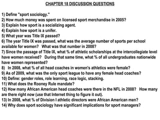 CHAPTER 18 DISCUSSION QUESTIONS

1) Define "sport sociology."
2) How much money was spent on licensed sport merchandise in 2005?
3) Explain how sport is a socializing agent.
4) Explain how sport is a unifer.
5) What year was Title IX passed?
6) The year Title IX was passed, what was the average number of sports per school
available for women?  What was that number in 2008?
7) Since the passage of Title IX, what % of athletic scholarships at the intercollegiate level
have women received?  During that same time, what % of all undergraduates nationwide
have women represented?
8)  In 2008, what % of all head coaches in women's athletics were female?
9) As of 2009, what was the only sport league to have any female head coaches?
10) Define: gender roles, role learning, race logic, stacking.
11) What does the Rooney Rule mandate?
12) How many African American head coaches were there in the NFL in 2008?  How many
are there right now (use that Internet thing to figure it out).
13) In 2008, what % of Division I athletic directors were African American men?
14) Why does sport sociology have significant implications for sport managers?  
 
