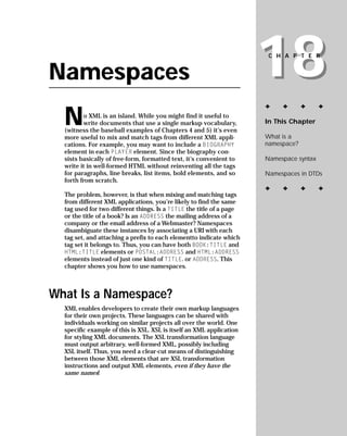 18
                                                                       CHAPTER


Namespaces
                                                                      ✦    ✦       ✦     ✦

  N      o XML is an island. While you might find it useful to
                                                                      In This Chapter
         write documents that use a single markup vocabulary,
  (witness the baseball examples of Chapters 4 and 5) it’s even
                                                                      What is a
  more useful to mix and match tags from different XML appli-
                                                                      namespace?
  cations. For example, you may want to include a BIOGRAPHY
  element in each PLAYER element. Since the biography con-
                                                                      Namespace syntax
  sists basically of free-form, formatted text, it’s convenient to
  write it in well-formed HTML without reinventing all the tags
                                                                      Namespaces in DTDs
  for paragraphs, line breaks, list items, bold elements, and so
  forth from scratch.
                                                                      ✦    ✦       ✦     ✦
  The problem, however, is that when mixing and matching tags
  from different XML applications, you’re likely to find the same
  tag used for two different things. Is a TITLE the title of a page
  or the title of a book? Is an ADDRESS the mailing address of a
  company or the email address of a Webmaster? Namespaces
  disambiguate these instances by associating a URI with each
  tag set, and attaching a prefix to each elementto indicate which
  tag set it belongs to. Thus, you can have both BOOK:TITLE and
  HTML:TITLE elements or POSTAL:ADDRESS and HTML:ADDRESS
  elements instead of just one kind of TITLE. or ADDRESS. This
  chapter shows you how to use namespaces.



What Is a Namespace?
  XML enables developers to create their own markup languages
  for their own projects. These languages can be shared with
  individuals working on similar projects all over the world. One
  specific example of this is XSL. XSL is itself an XML application
  for styling XML documents. The XSL transformation language
  must output arbitrary, well-formed XML, possibly including
  XSL itself. Thus, you need a clear-cut means of distinguishing
  between those XML elements that are XSL transformation
  instructions and output XML elements, even if they have the
  same names!
 