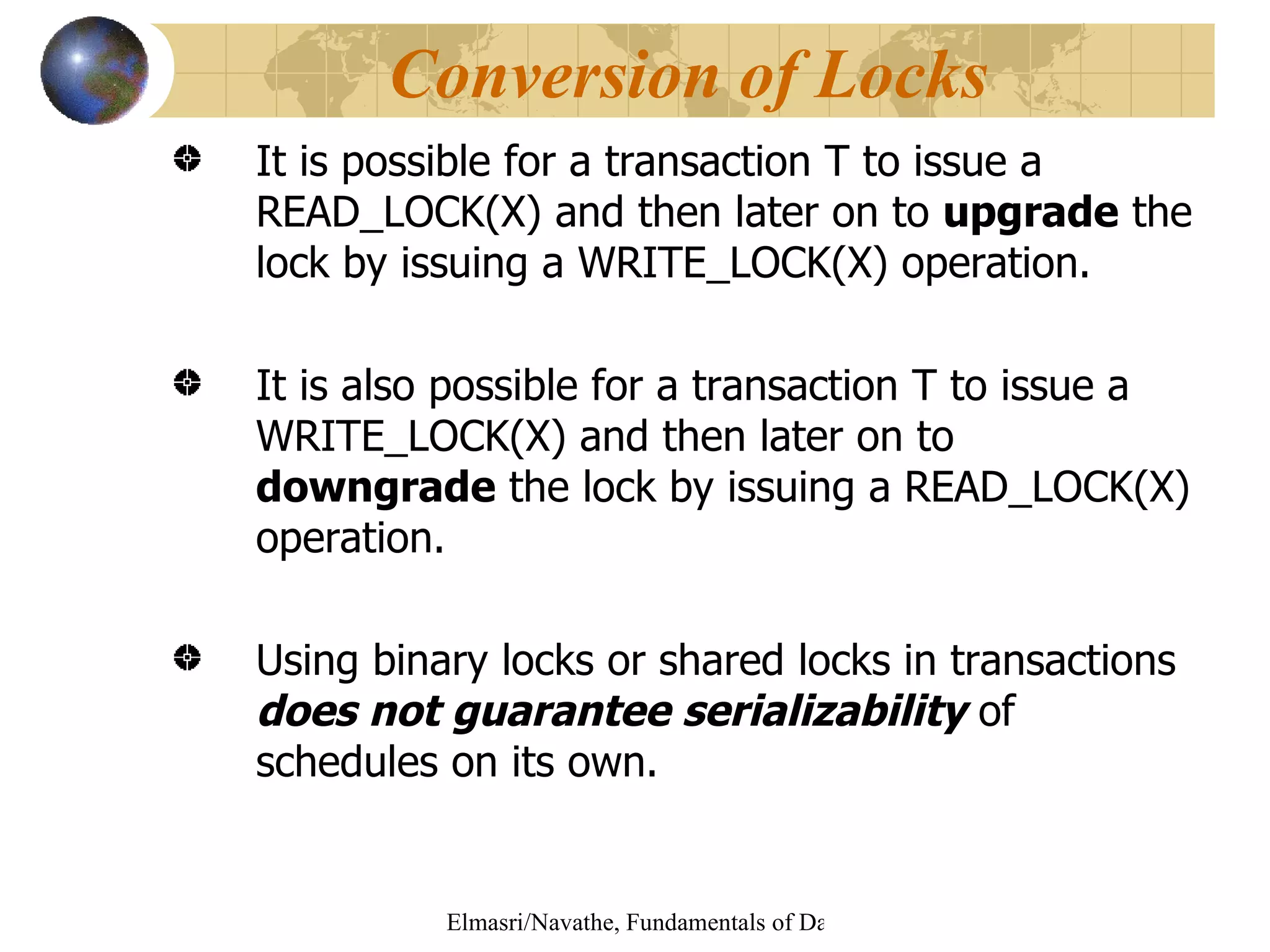 It is possible for a transaction T to issue a READ_LOCK(X) and then later on to  upgrade  the lock by issuing a WRITE_LOCK(X) operation. It is also possible for a transaction T to issue a WRITE_LOCK(X) and then later on to  downgrade  the lock by issuing a READ_LOCK(X) operation. Using binary locks or shared locks in transactions  does not guarantee serializability  of schedules on its own.  Conversion of Locks 