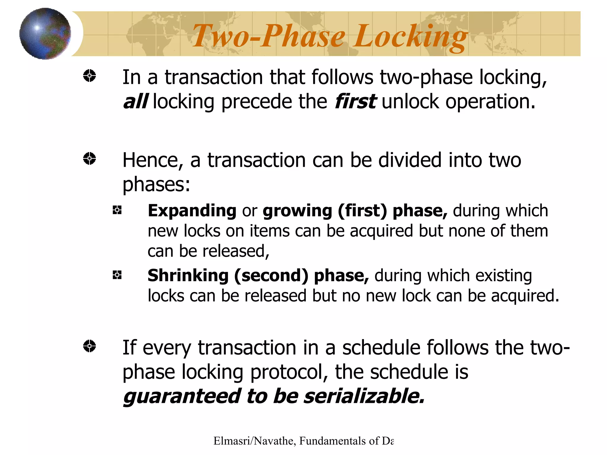 In a transaction that follows two-phase locking,  all  locking precede the  first  unlock operation. Hence, a transaction can be divided into two phases: Expanding  or  growing (first) phase,  during which new locks on items can be acquired but none of them can be released, Shrinking (second) phase,  during which existing locks can be released but no new lock can be acquired. If every transaction in a schedule follows the two-phase locking protocol, the schedule is  guaranteed to be serializable. Two-Phase Locking 