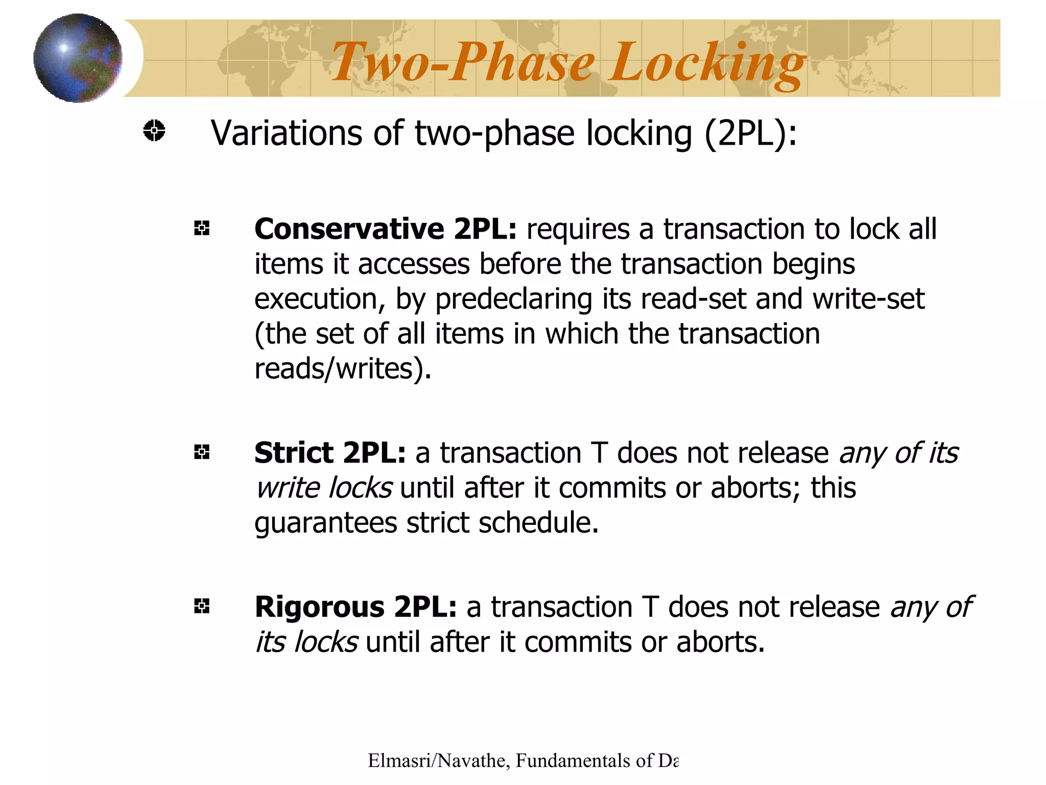 Variations of two-phase locking (2PL): Conservative 2PL:   requires a transaction to lock all items it accesses before the transaction begins execution, by predeclaring its read-set and write-set (the set of all items in which the transaction reads/writes). Strict 2PL:   a transaction T does not release  any of its write locks  until after it commits or aborts; this guarantees strict schedule.   Rigorous 2PL:  a transaction T does not release  any of its locks  until after it commits or aborts. Two-Phase Locking 