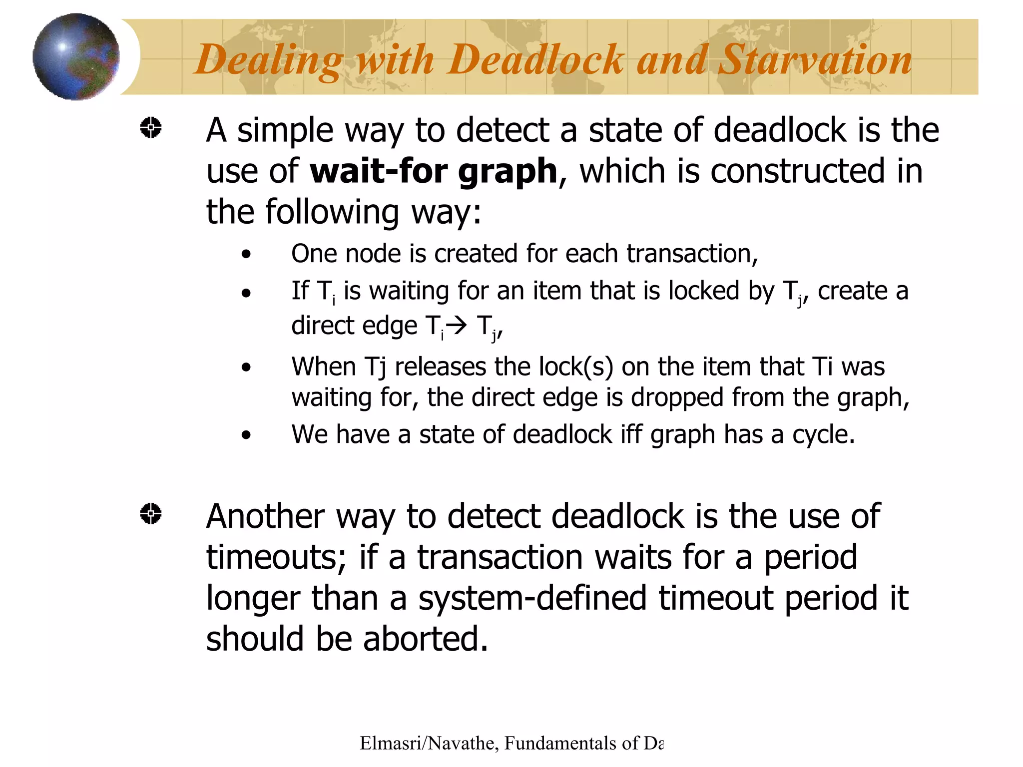 A simple way to detect a state of deadlock is the use of  wait-for graph , which is constructed in the following way:  One node is created for each transaction, If T i  is waiting for an item that is locked by T j , create a direct edge T i   T j ,  When Tj releases the lock(s) on the item that Ti was waiting for, the direct edge is dropped from the graph, We have a state of deadlock iff graph has a cycle. Another way to detect deadlock is the use of timeouts; if a transaction waits for a period longer than a system-defined timeout period it should be aborted. Dealing with Deadlock and Starvation 