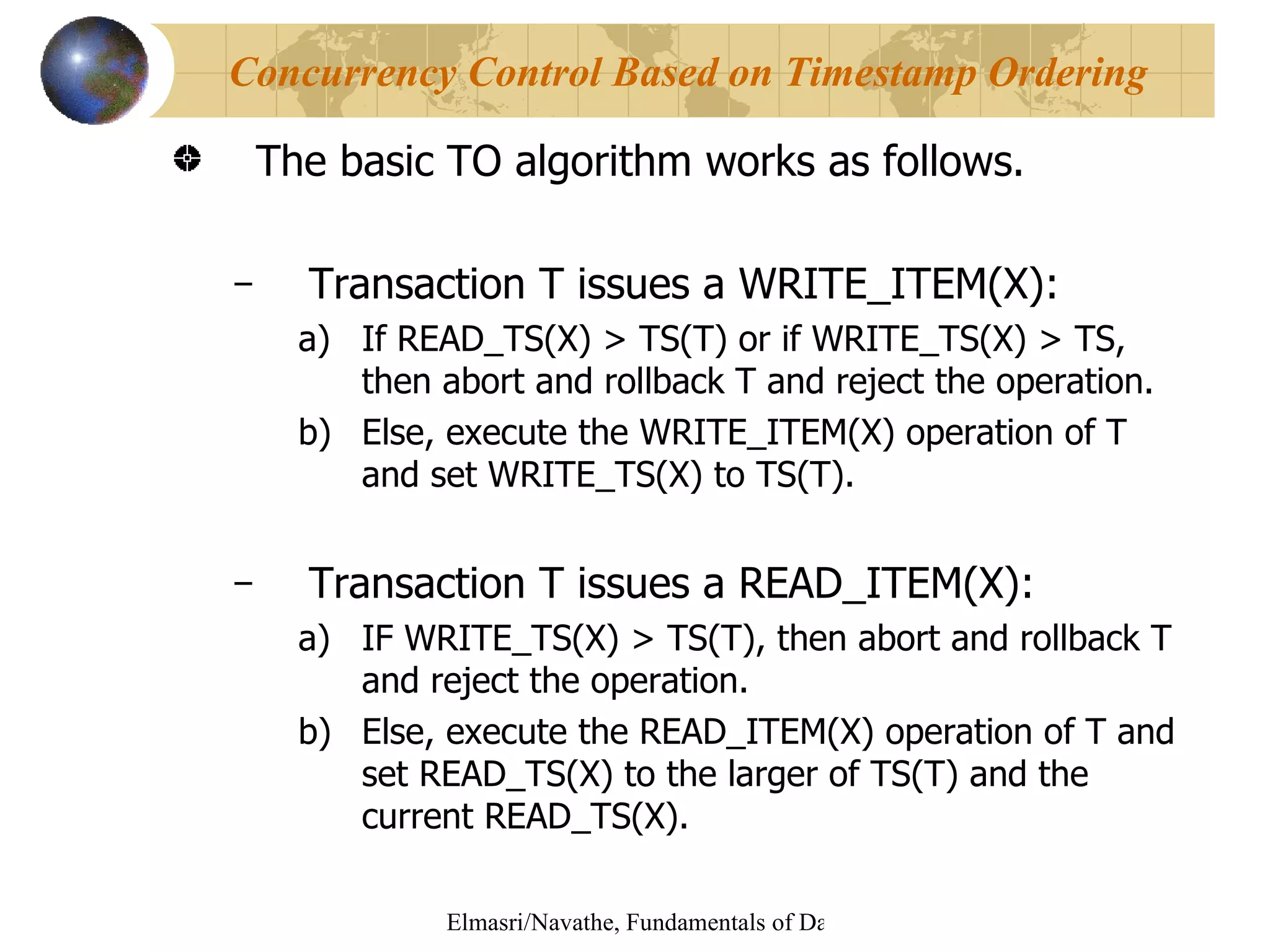 The basic TO algorithm works as follows. Transaction T issues a WRITE_ITEM(X): If READ_TS(X) > TS(T) or if WRITE_TS(X) > TS, then abort and rollback T and reject the operation. Else, execute the WRITE_ITEM(X) operation of T and set WRITE_TS(X) to TS(T). Transaction T issues a READ_ITEM(X): IF WRITE_TS(X) > TS(T), then abort and rollback T and reject the operation. Else, execute the READ_ITEM(X) operation of T and set READ_TS(X) to the larger of TS(T) and the current READ_TS(X). Concurrency Control Based on Timestamp Ordering 