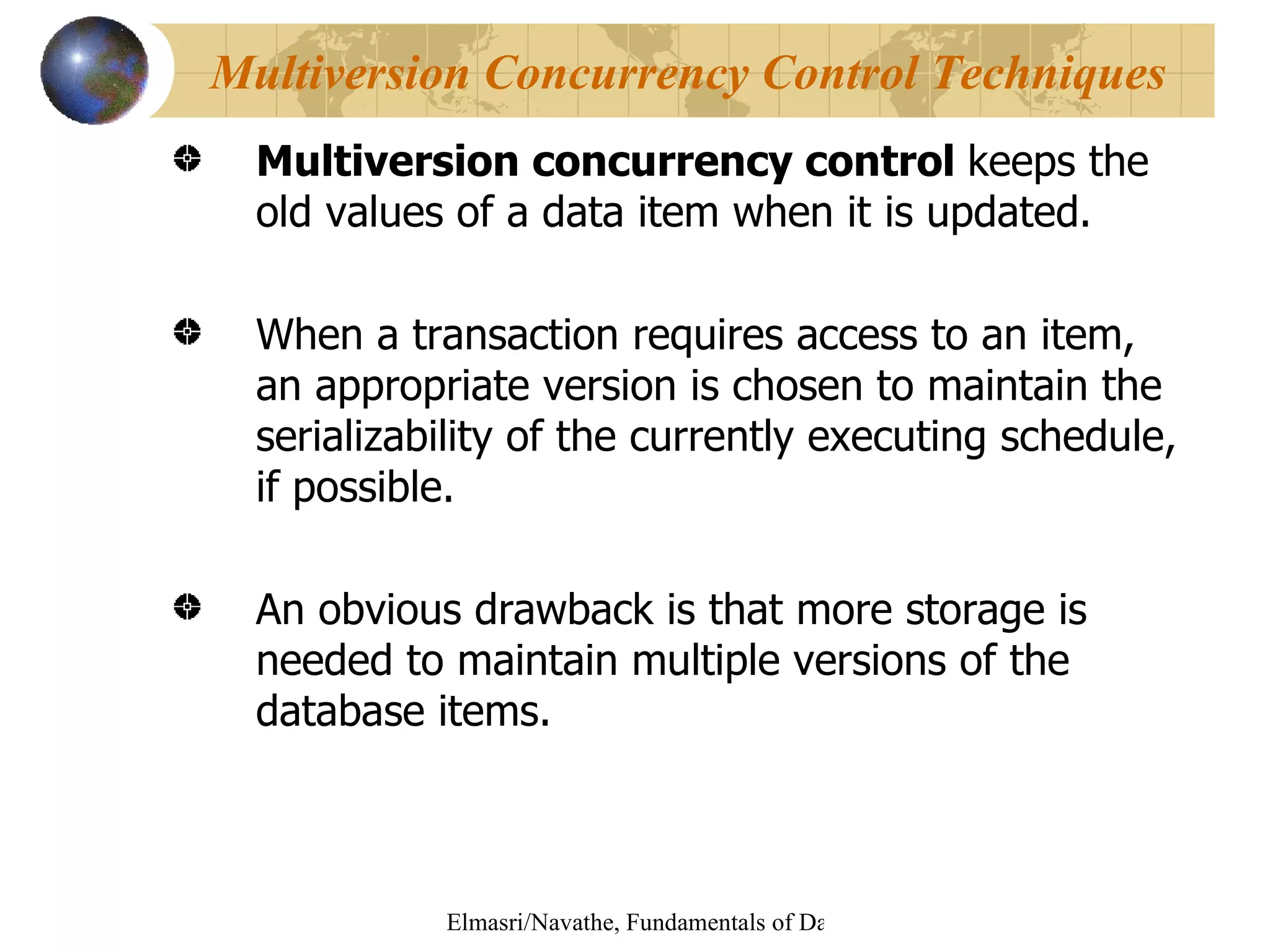 Multiversion concurrency control  keeps the old values of a data item when it is updated. When a transaction requires access to an item, an appropriate version is chosen to maintain the serializability of the currently executing schedule, if possible. An obvious drawback is that more storage is needed to maintain multiple versions of the database items. Multiversion Concurrency Control Techniques 