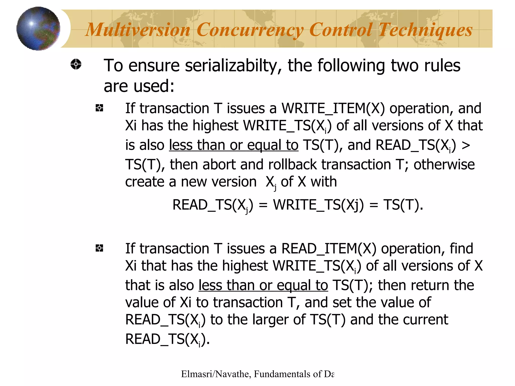 To ensure serializabilty, the following two rules are used: If transaction T issues a WRITE_ITEM(X) operation, and Xi has the highest WRITE_TS(X i ) of all versions of X that is also  less than or equal to  TS(T), and READ_TS(X i ) > TS(T), then abort and rollback transaction T; otherwise create a new version  X j  of X with  READ_TS(X j ) = WRITE_TS(Xj) = TS(T). If transaction T issues a READ_ITEM(X) operation, find Xi that has the highest WRITE_TS(X i ) of all versions of X that is also  less than or equal to  TS(T); then return the value of Xi to transaction T, and set the value of READ_TS(X i ) to the larger of TS(T) and the current READ_TS(X i ). Multiversion Concurrency Control Techniques 