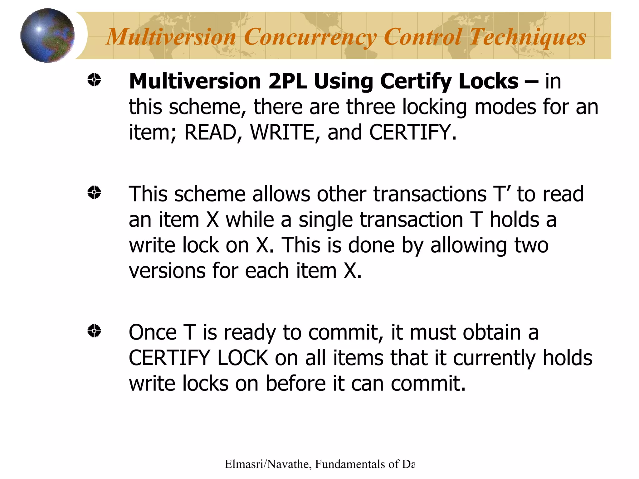Multiversion 2PL Using Certify Locks –  in this scheme, there are three locking modes for an item; READ, WRITE, and CERTIFY. This scheme allows other transactions T’ to read an item X while a single transaction T holds a write lock on X. This is done by allowing two versions for each item X. Once T is ready to commit, it must obtain a CERTIFY LOCK on all items that it currently holds write locks on before it can commit.  Multiversion Concurrency Control Techniques 