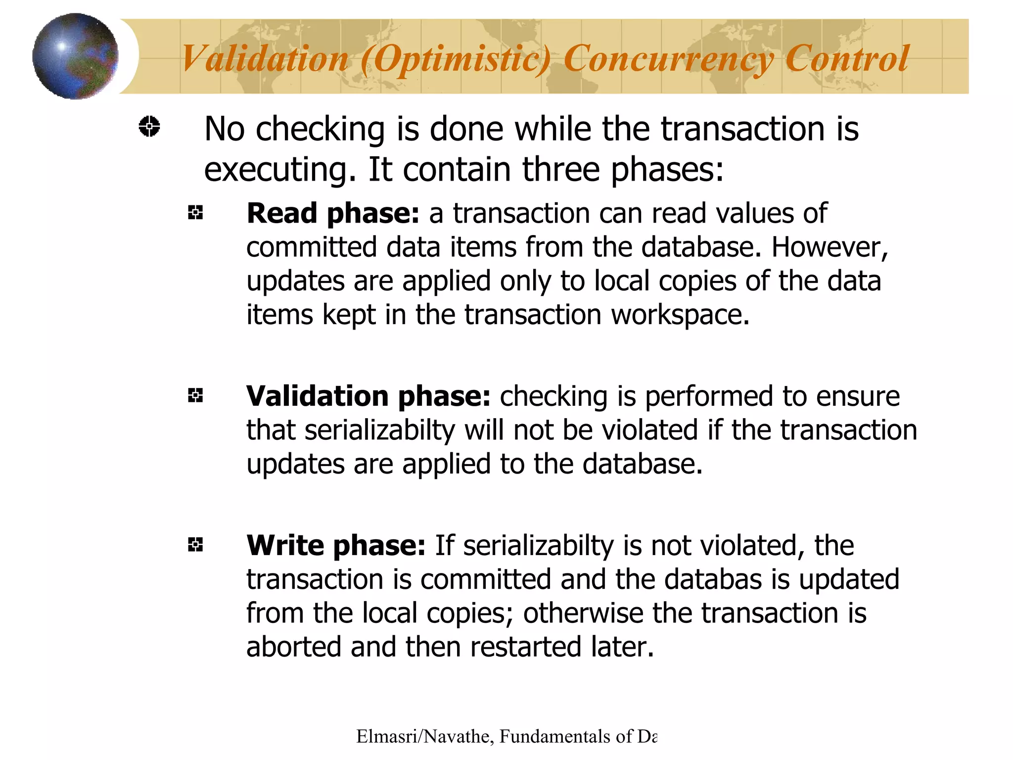 No checking is done while the transaction is executing. It contain three phases: Read phase:  a transaction can read values of committed data items from the database. However, updates are applied only to local copies of the data items kept in the transaction workspace. Validation phase:  checking is performed to ensure that serializabilty will not be violated if the transaction updates are applied to the database. Write phase:  If serializabilty is not violated, the transaction is committed and the databas is updated from the local copies; otherwise the transaction is aborted and then restarted later. Validation (Optimistic) Concurrency Control  
