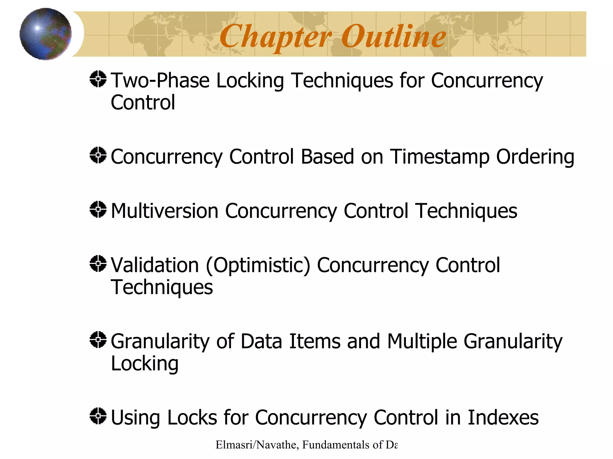 Two-Phase Locking Techniques for Concurrency Control Concurrency Control Based on Timestamp Ordering Multiversion Concurrency Control Techniques Validation (Optimistic) Concurrency Control Techniques Granularity of Data Items and Multiple Granularity Locking  Using Locks for Concurrency Control in Indexes Chapter Outline 