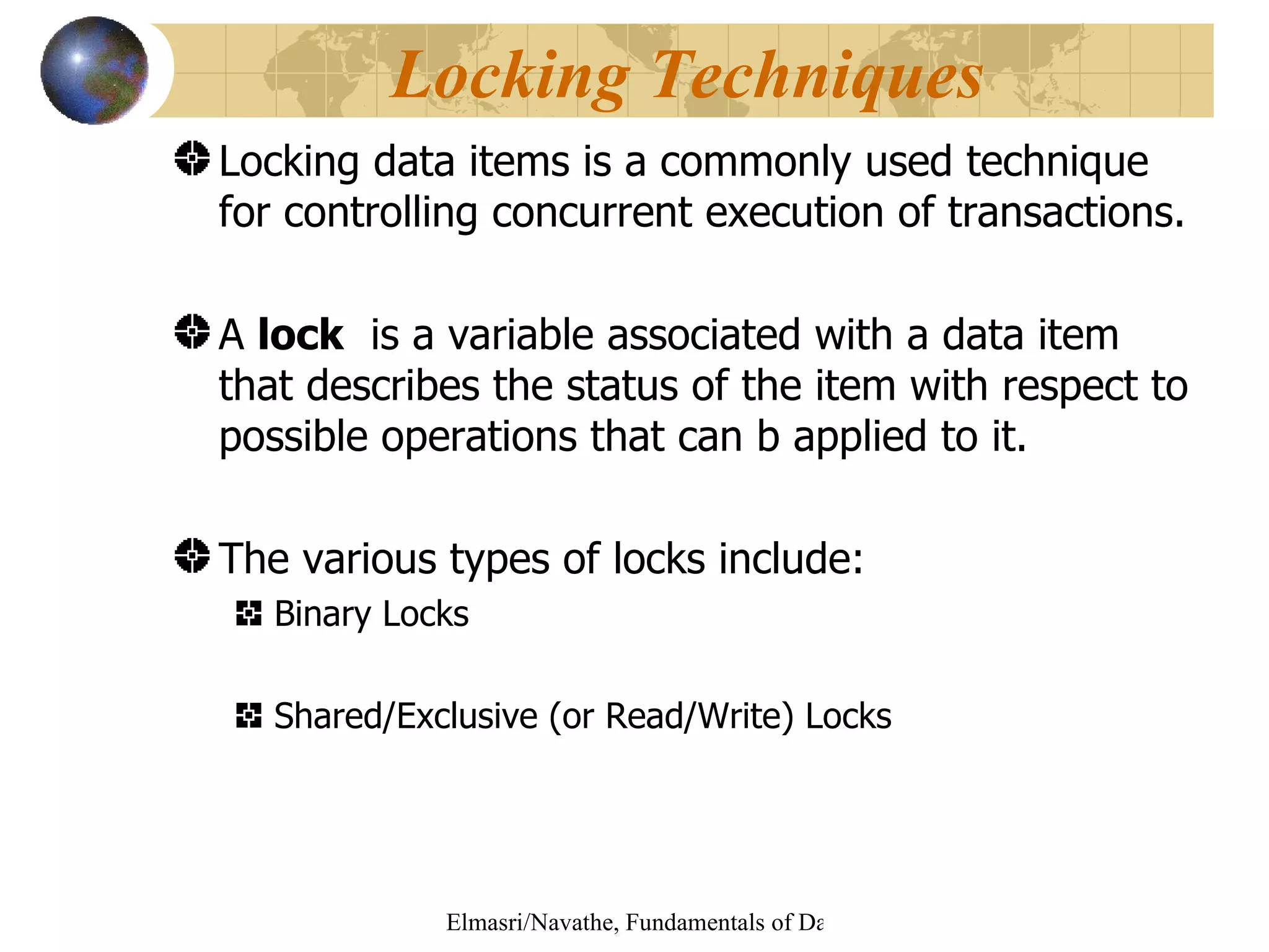 Locking data items is a commonly used technique for controlling concurrent execution of transactions. A  lock   is a variable associated with a data item that describes the status of the item with respect to possible operations that can b applied to it. The various types of locks include: Binary Locks Shared/Exclusive (or Read/Write) Locks Locking Techniques  