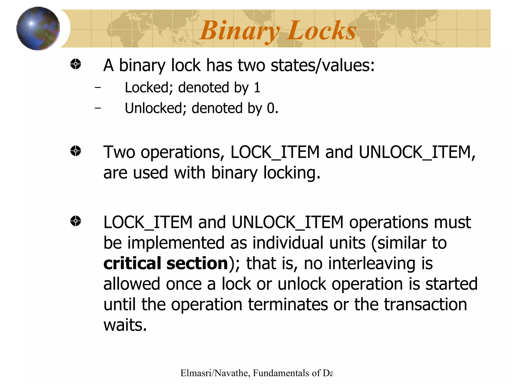 A binary lock has two states/values: Locked; denoted by 1 Unlocked; denoted by 0.  Two operations, LOCK_ITEM and UNLOCK_ITEM, are used with binary locking. LOCK_ITEM and UNLOCK_ITEM operations must be implemented as individual units (similar to  critical section ); that is, no interleaving is allowed once a lock or unlock operation is started until the operation terminates or the transaction waits. Binary Locks 