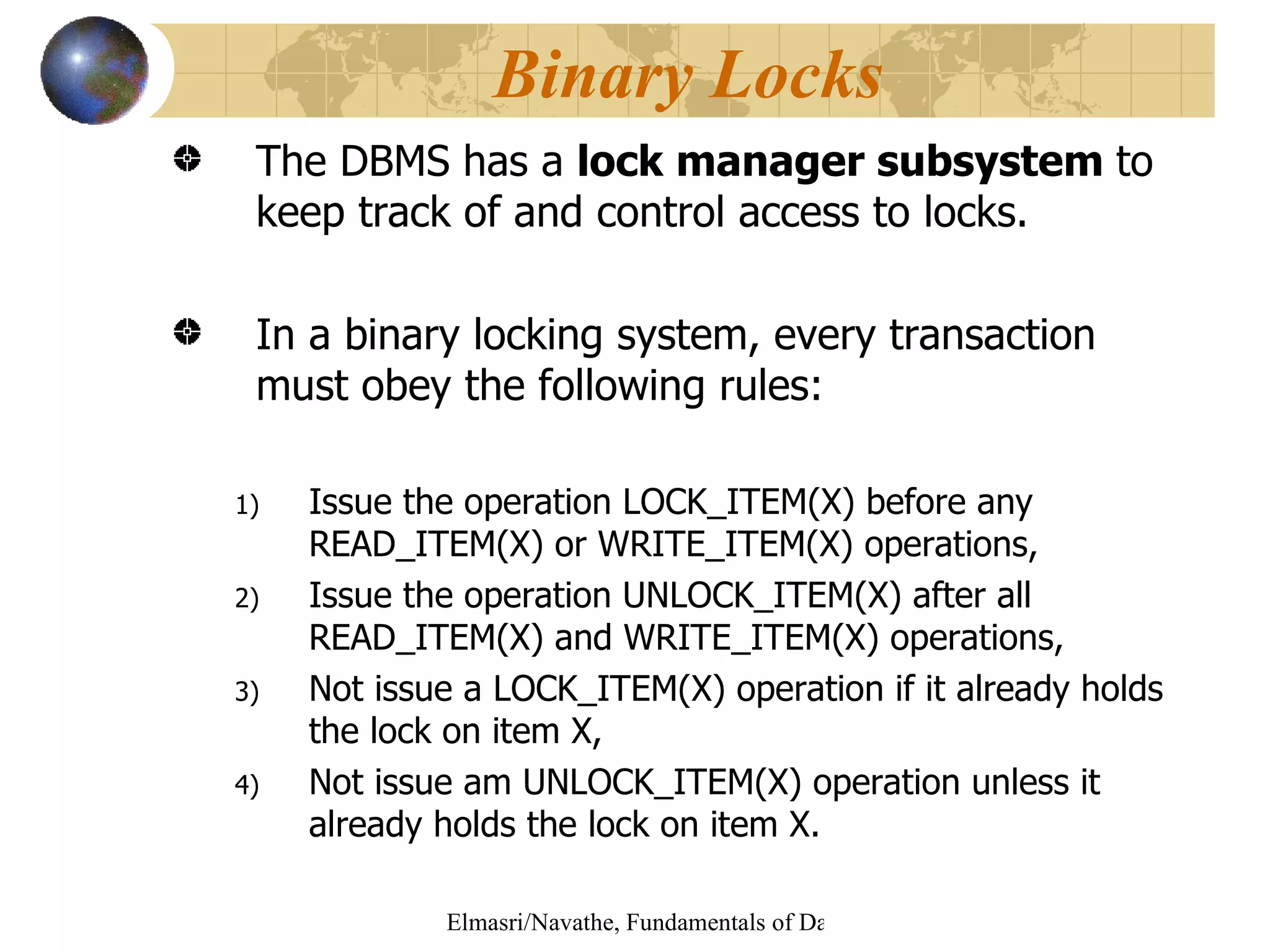 The DBMS has a  lock manager subsystem  to keep track of and control access to locks. In a binary locking system, every transaction  must obey the following rules: Issue the operation LOCK_ITEM(X) before any READ_ITEM(X) or WRITE_ITEM(X) operations, Issue the operation UNLOCK_ITEM(X) after all READ_ITEM(X) and WRITE_ITEM(X) operations, Not issue a LOCK_ITEM(X) operation if it already holds the lock on item X, Not issue am UNLOCK_ITEM(X) operation unless it already holds the lock on item X.  Binary Locks 
