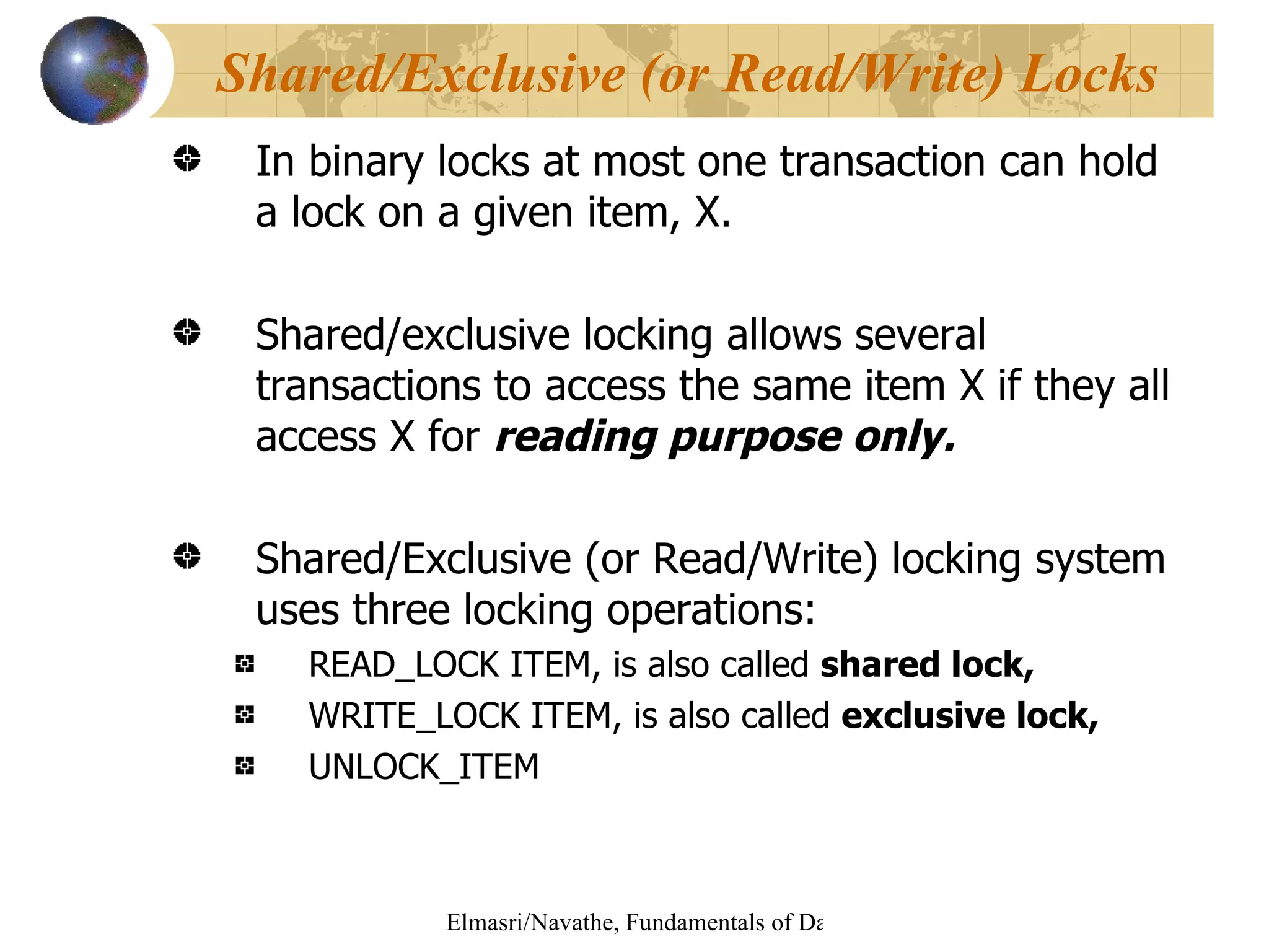 In binary locks at most one transaction can hold a lock on a given item, X. Shared/exclusive locking allows several transactions to access the same item X if they all access X for  reading purpose only. Shared/Exclusive (or Read/Write) locking system uses three locking operations: READ_LOCK ITEM, is also called  shared lock, WRITE_LOCK ITEM, is also called  exclusive lock,   UNLOCK_ITEM Shared/Exclusive (or Read/Write) Locks 