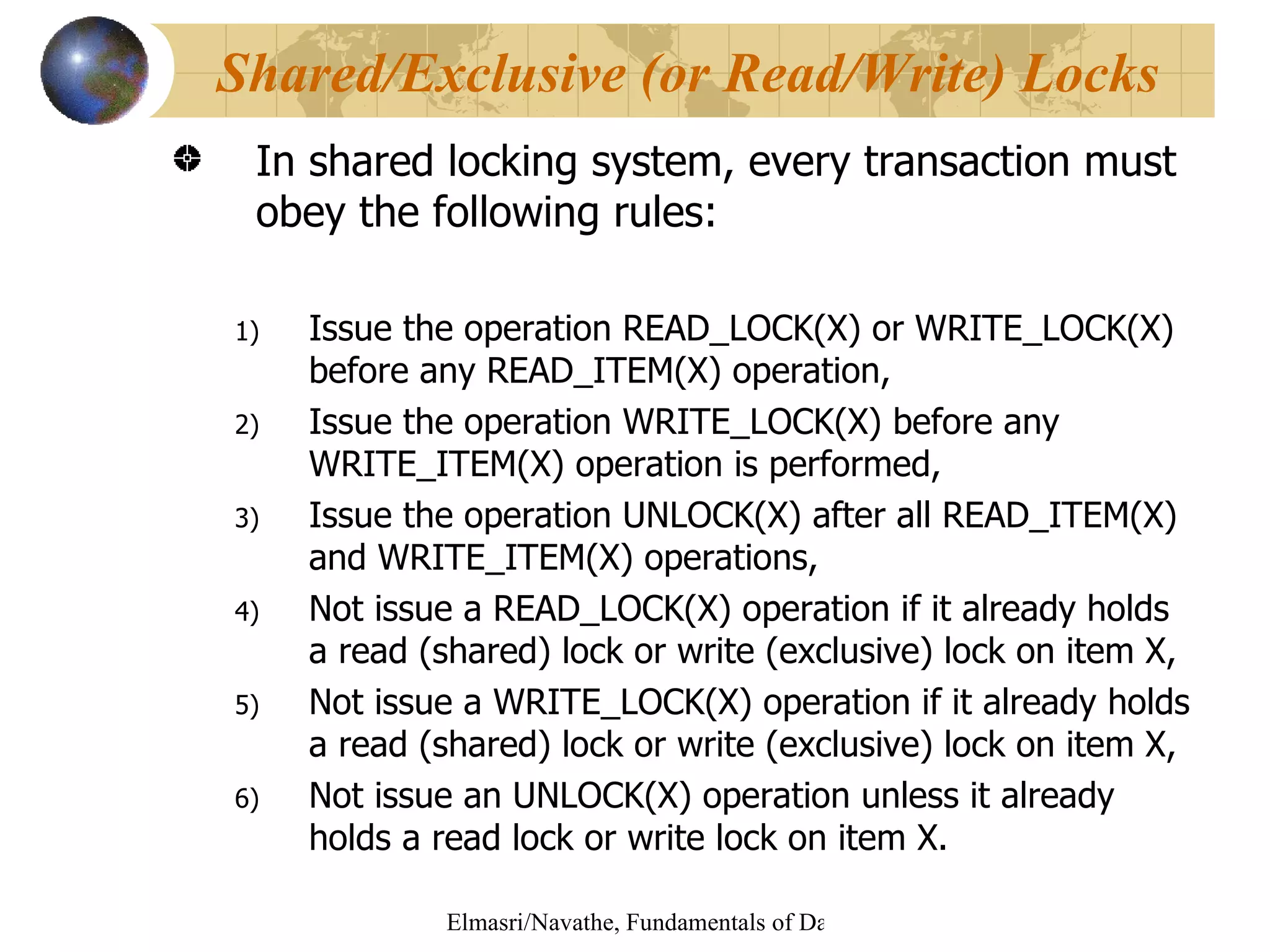 In shared locking system, every transaction must obey the following rules: Issue the operation READ_LOCK(X) or WRITE_LOCK(X) before any READ_ITEM(X) operation, Issue the operation WRITE_LOCK(X) before any WRITE_ITEM(X) operation is performed, Issue the operation UNLOCK(X) after all READ_ITEM(X) and WRITE_ITEM(X) operations, Not issue a READ_LOCK(X) operation if it already holds a read (shared) lock or write (exclusive) lock on item X, Not issue a WRITE_LOCK(X) operation if it already holds a read (shared) lock or write (exclusive) lock on item X, Not issue an UNLOCK(X) operation unless it already holds a read lock or write lock on item X. Shared/Exclusive (or Read/Write) Locks 