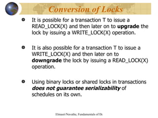 It is possible for a transaction T to issue a READ_LOCK(X) and then later on to  upgrade  the lock by issuing a WRITE_LOCK(X) operation. It is also possible for a transaction T to issue a WRITE_LOCK(X) and then later on to  downgrade  the lock by issuing a READ_LOCK(X) operation. Using binary locks or shared locks in transactions  does not guarantee serializability  of schedules on its own.  Conversion of Locks 