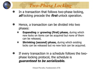 In a transaction that follows two-phase locking,  all  locking precede the  first  unlock operation. Hence, a transaction can be divided into two phases: Expanding  or  growing (first) phase,  during which new locks on items can be acquired but none of them can be released, Shrinking (second) phase,  during which existing locks can be released but no new lock can be acquired. If every transaction in a schedule follows the two-phase locking protocol, the schedule is  guaranteed to be serializable. Two-Phase Locking 