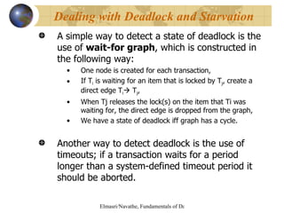 A simple way to detect a state of deadlock is the use of  wait-for graph , which is constructed in the following way:  One node is created for each transaction, If T i  is waiting for an item that is locked by T j , create a direct edge T i   T j ,  When Tj releases the lock(s) on the item that Ti was waiting for, the direct edge is dropped from the graph, We have a state of deadlock iff graph has a cycle. Another way to detect deadlock is the use of timeouts; if a transaction waits for a period longer than a system-defined timeout period it should be aborted. Dealing with Deadlock and Starvation 
