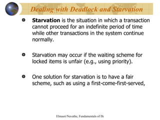 Starvation  is the situation in which a transaction cannot proceed for an indefinite period of time while other transactions in the system continue normally.  Starvation may occur if the waiting scheme for locked items is unfair (e.g., using priority). One solution for starvation is to have a fair scheme, such as using a first-come-first-served, Dealing with Deadlock and Starvation 