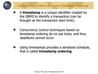 A  timestamp  is a unique identifier created by the DBMS to identify a transaction (can be thought as the transaction start time). Concurrency control techniques based on timestamp ordering do no use locks, and thus  deadlocks cannot occur . Using timestamps provides a serialized schedule,  that is called  timestamp ordering . Concurrency Control Based on Timestamp Ordering 