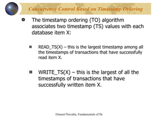 The timestamp ordering (TO) algorithm associates two timestamp (TS) values with each database item X: READ_TS(X) – this is the largest timestamp among all the timestamps of transactions that have successfully read item X. WRITE_TS(X) – this is the largest of all the timestamps of transactions that have successfully written item X. Concurrency Control Based on Timestamp Ordering 
