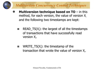 Multiversion technique based on TO  – in this method, for each version, the value of version X i  and the following two timestamps are kept: READ_TS(X i ): the largest of all the timestamps of transactions that have successfully read version X i . WRITE_TS(X i ): the timestamp of the transaction that wrote the value of version X i . Multiversion Concurrency Control Techniques 