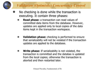No checking is done while the transaction is executing. It contain three phases: Read phase:  a transaction can read values of committed data items from the database. However, updates are applied only to local copies of the data items kept in the transaction workspace. Validation phase:  checking is performed to ensure that serializabilty will not be violated if the transaction updates are applied to the database. Write phase:  If serializabilty is not violated, the transaction is committed and the databas is updated from the local copies; otherwise the transaction is aborted and then restarted later. Validation (Optimistic) Concurrency Control  