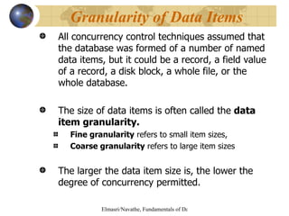 All concurrency control techniques assumed that the database was formed of a number of named data items, but it could be a record, a field value of a record, a disk block, a whole file, or the whole database. The size of data items is often called the  data item granularity. Fine granularity  refers to small item sizes, Coarse granularity  refers to large item sizes The larger the data item size is, the lower the degree of concurrency permitted. Granularity of Data Items 