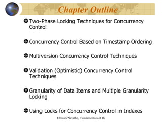 Two-Phase Locking Techniques for Concurrency Control Concurrency Control Based on Timestamp Ordering Multiversion Concurrency Control Techniques Validation (Optimistic) Concurrency Control Techniques Granularity of Data Items and Multiple Granularity Locking  Using Locks for Concurrency Control in Indexes Chapter Outline 