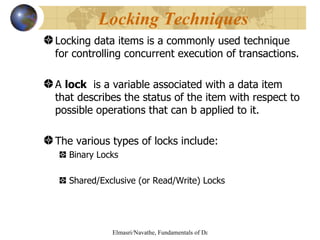 Locking data items is a commonly used technique for controlling concurrent execution of transactions. A  lock   is a variable associated with a data item that describes the status of the item with respect to possible operations that can b applied to it. The various types of locks include: Binary Locks Shared/Exclusive (or Read/Write) Locks Locking Techniques  